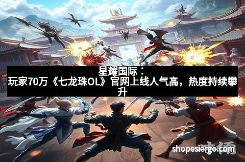 星耀国际:玩家70万《七龙珠OL》官网上线人气高,热度持续攀升