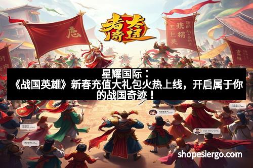 星耀国际:《战国英雄》新春充值大礼包火热上线,开启属于你的战国奇迹!