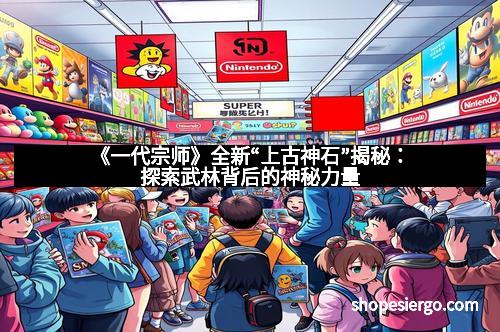 《一代宗师》全新“上古神石”揭秘:探索武林背后的神秘力量